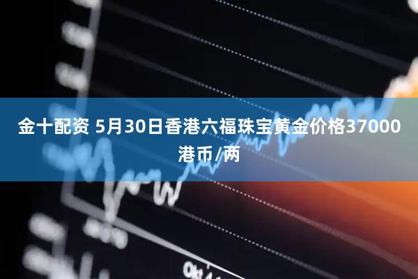 金十配资 5月30日香港六福珠宝黄金价格37000港币/两