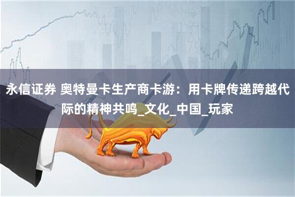 永信证券 奥特曼卡生产商卡游：用卡牌传递跨越代际的精神共鸣_文化_中国_玩家