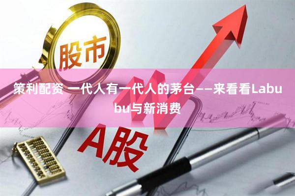 策利配资 一代人有一代人的茅台——来看看Labubu与新消费