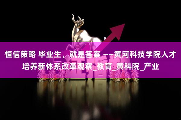 恒信策略 毕业生，就是答案 ——黄河科技学院人才培养新体系改革观察_教育_黄科院_产业