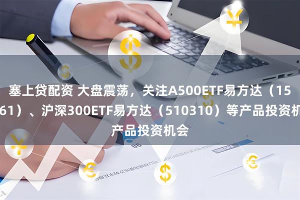 塞上贷配资 大盘震荡，关注A500ETF易方达（159361）、沪深300ETF易方达（510310）等产品投资机会