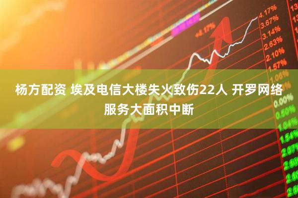 杨方配资 埃及电信大楼失火致伤22人 开罗网络服务大面积中断
