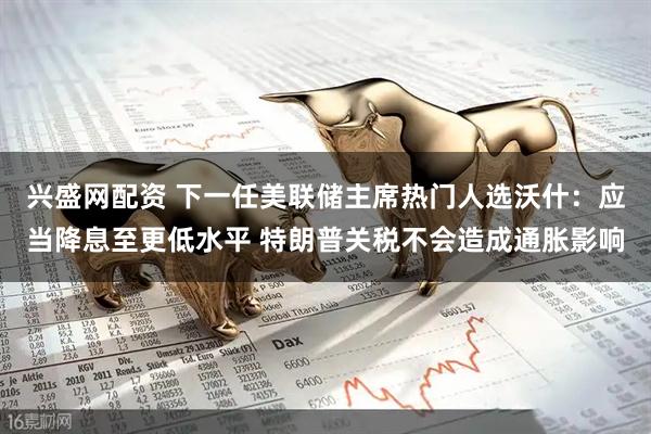 兴盛网配资 下一任美联储主席热门人选沃什：应当降息至更低水平 特朗普关税不会造成通胀影响