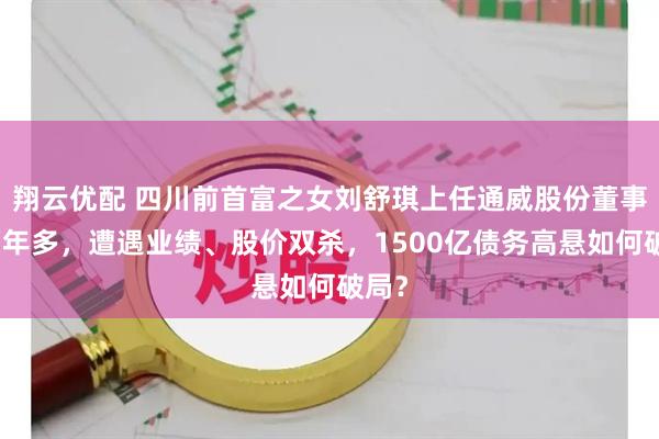 翔云优配 四川前首富之女刘舒琪上任通威股份董事长两年多，遭遇业绩、股价双杀，1500亿债务高悬如何破局？