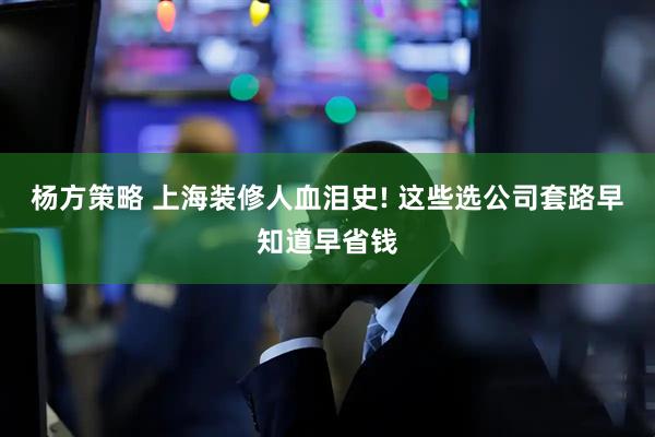 杨方策略 上海装修人血泪史! 这些选公司套路早知道早省钱