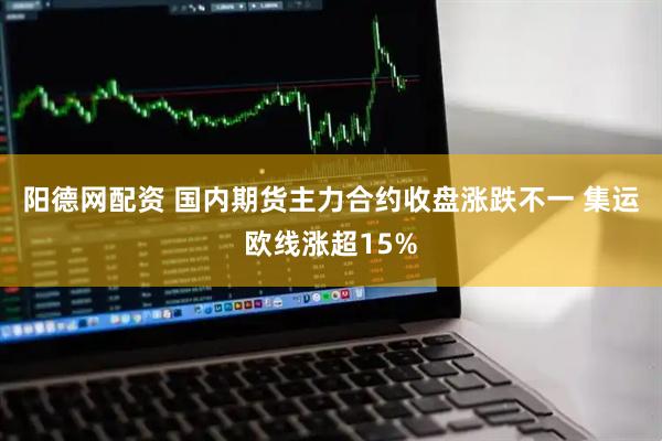 阳德网配资 国内期货主力合约收盘涨跌不一 集运欧线涨超15%