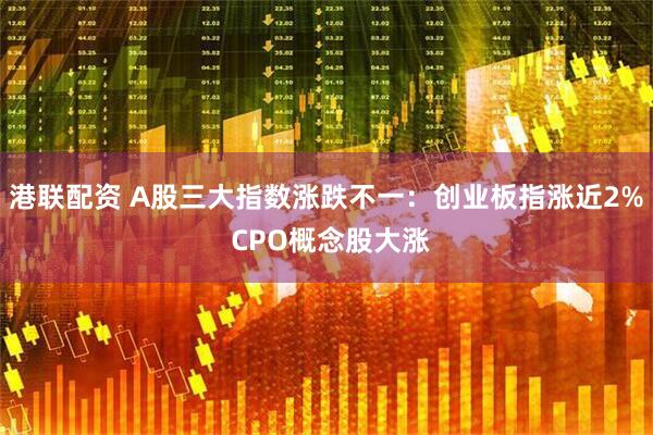 港联配资 A股三大指数涨跌不一：创业板指涨近2% CPO概念股大涨