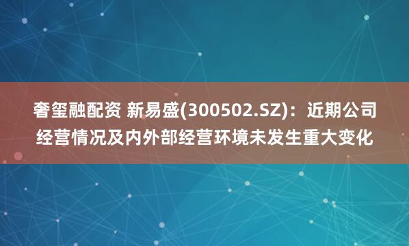 奢玺融配资 新易盛(300502.SZ)：近期公司经营情况及内外部经营环境未发生重大变化