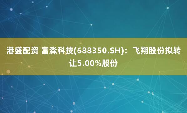 港盛配资 富淼科技(688350.SH)：飞翔股份拟转让5.00%股份