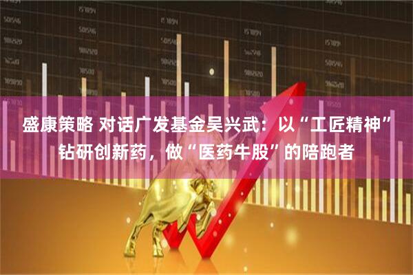 盛康策略 对话广发基金吴兴武：以“工匠精神”钻研创新药，做“医药牛股”的陪跑者