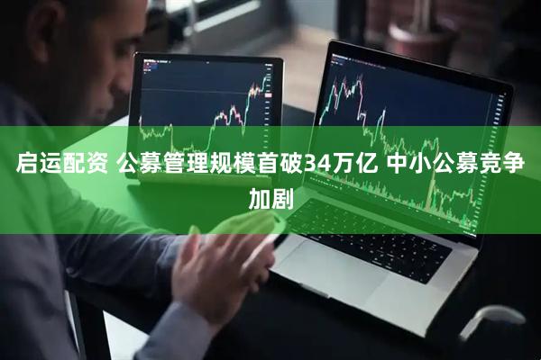 启运配资 公募管理规模首破34万亿 中小公募竞争加剧