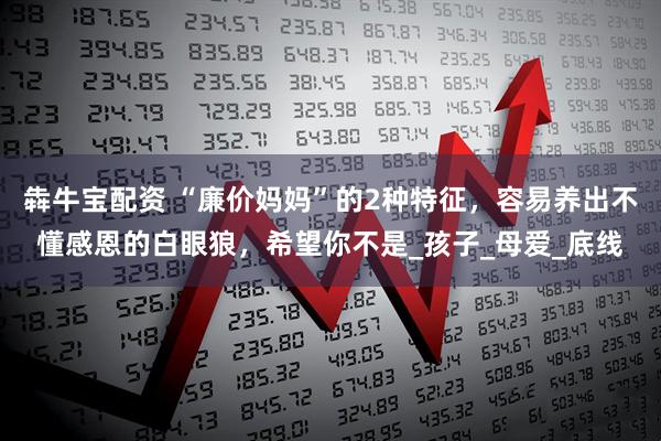 犇牛宝配资 “廉价妈妈”的2种特征，容易养出不懂感恩的白眼狼，希望你不是_孩子_母爱_底线
