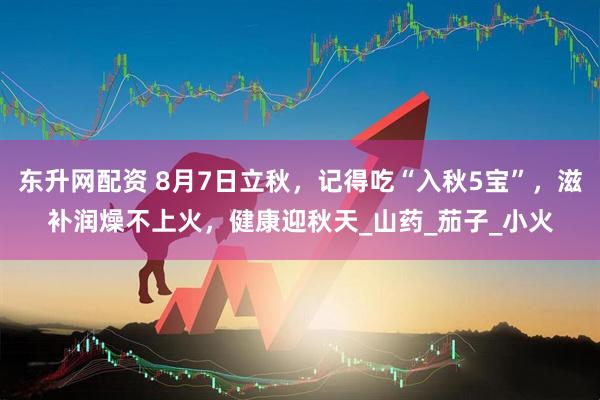 东升网配资 8月7日立秋，记得吃“入秋5宝”，滋补润燥不上火，健康迎秋天_山药_茄子_小火