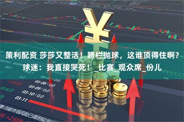 策利配资 莎莎又整活！跨栏抛球，这谁顶得住啊？球迷：我直接哭死！_比赛_观众席_份儿
