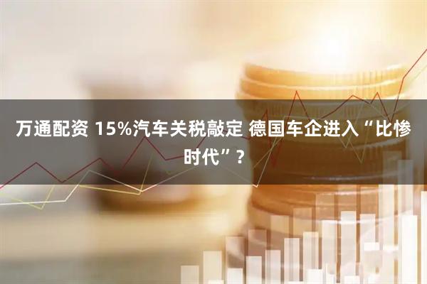 万通配资 15%汽车关税敲定 德国车企进入“比惨时代”？