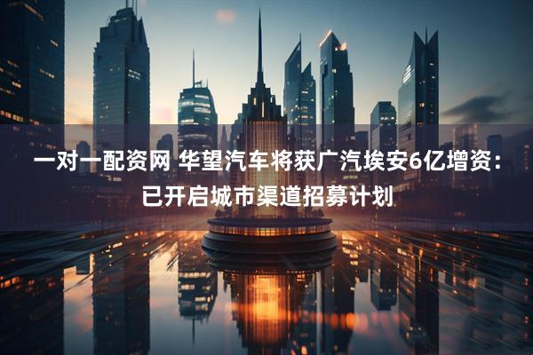 一对一配资网 华望汽车将获广汽埃安6亿增资：已开启城市渠道招募计划