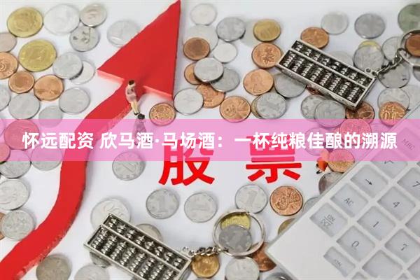 怀远配资 欣马酒·马场酒：一杯纯粮佳酿的溯源