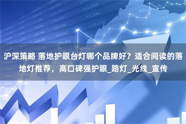 沪深策略 落地护眼台灯哪个品牌好？适合阅读的落地灯推荐，高口碑强护眼_路灯_光线_宣传
