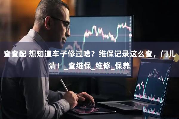 查查配 想知道车子修过啥？维保记录这么查，门儿清！_查维保_维修_保养