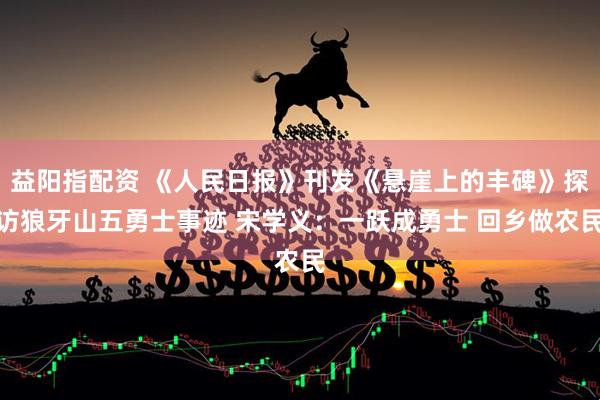 益阳指配资 《人民日报》刊发《悬崖上的丰碑》探访狼牙山五勇士事迹 宋学义：一跃成勇士 回乡做农民