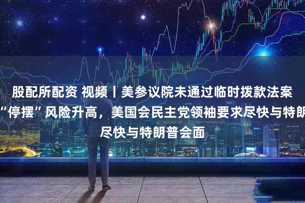 股配所配资 视频丨美参议院未通过临时拨款法案，政府“停摆”风险升高，美国会民主党领袖要求尽快与特朗普会面