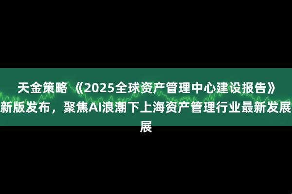 天金策略 《2025全球资产管理中心建设报告》新版发布，聚焦AI浪潮下上海资产管理行业最新发展