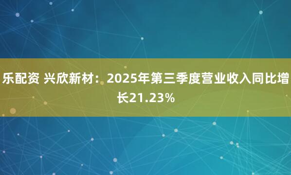 乐配资 兴欣新材：2025年第三季度营业收入同比增长21.23%