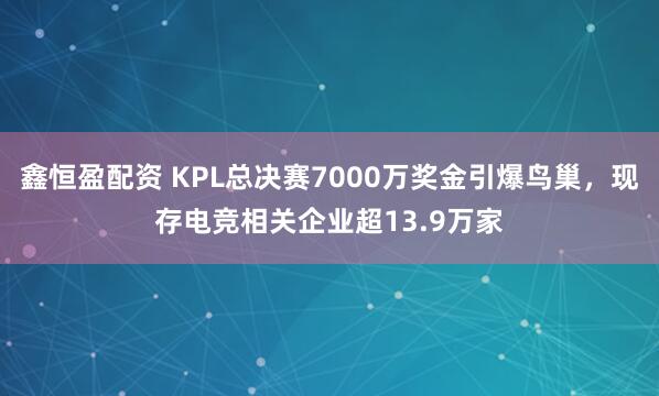 鑫恒盈配资 KPL总决赛7000万奖金引爆鸟巢，现存电竞相关企业超13.9万家