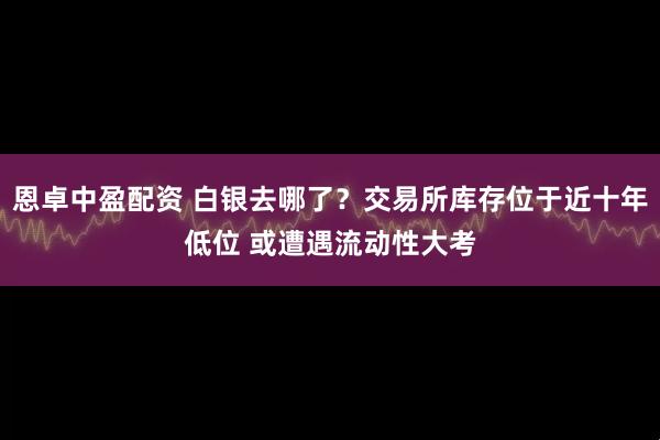 恩卓中盈配资 白银去哪了？交易所库存位于近十年低位 或遭遇流动性大考