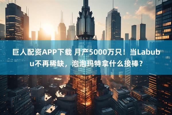 巨人配资APP下载 月产5000万只！当Labubu不再稀缺，泡泡玛特拿什么接棒？