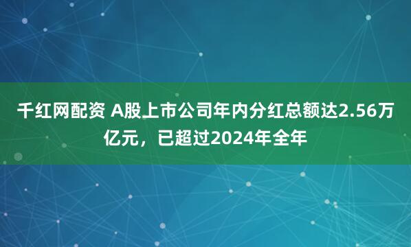 千红网配资 A股上市公司年内分红总额达2.56万亿元，已超过2024年全年