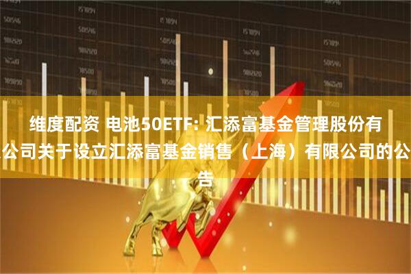 维度配资 电池50ETF: 汇添富基金管理股份有限公司关于设立汇添富基金销售（上海）有限公司的公告