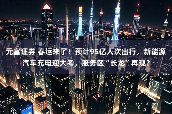 元富证券 春运来了！预计95亿人次出行，新能源汽车充电迎大考，服务区“长龙”再现？